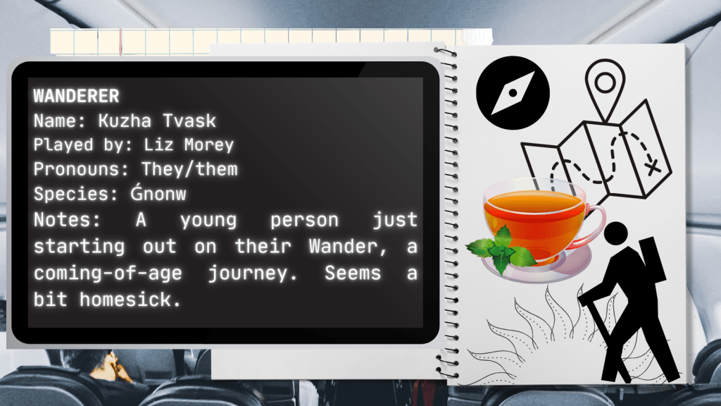 Wanderer
Name: Kuzha Tvask
Played by: Liz Morey
Pronouns: They/them
Species: Ǵnonw
Notes: A young person just starting out on their Wander, a coming-of-age journey. Seems a bit homesick.