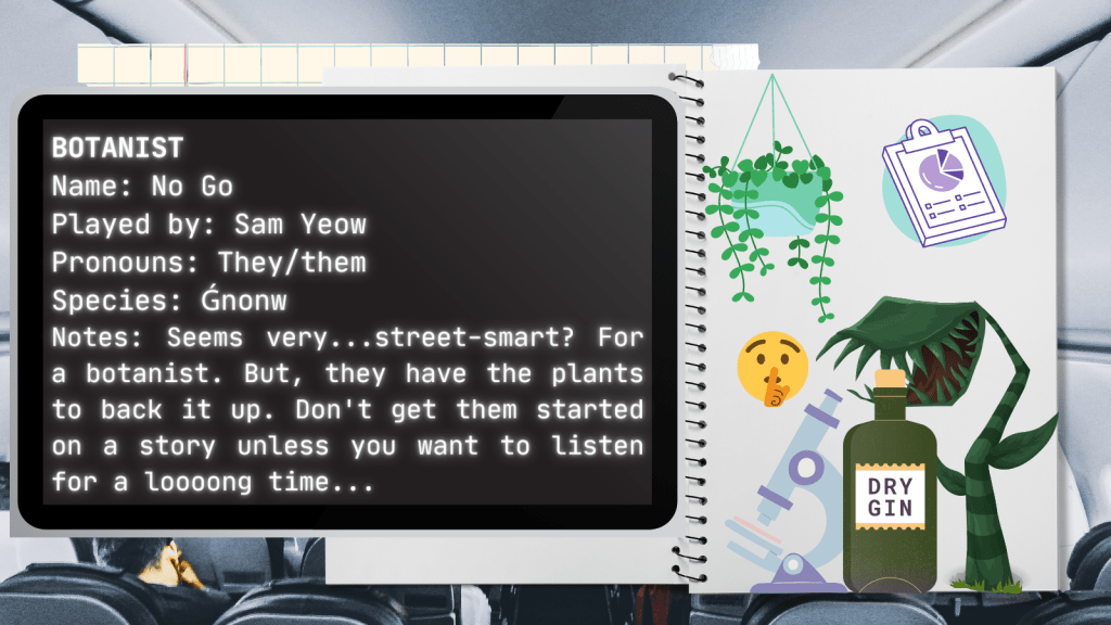 Botanist
Name: No Go
Played by: Sam Yeow
Pronouns: They/them
Species: Ǵnonw
Notes: Seems very...street-smart? For a botanist. But, they have the plants to back it up. Don't get them started on a story unless you want to listen for a looooong time...