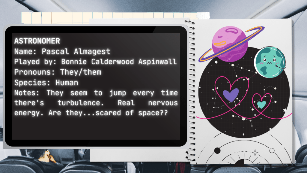 Astronomer
Name: Pascal Almagest
Played by: Bonnie Calderwood Aspinwall
Species: Human
Notes: They seem to jump every time there's turbulence. Real nervous energy. Are they...scared of space?