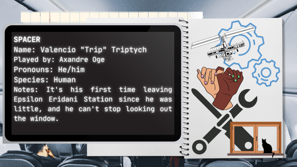 Spacer
Name: Valencio "Trip" Triptych
Played by: Axandre Oge
Pronouns: He/him
Species: Human
Notes: It's his first time leaving Epsilon Eridani Station since he was little, and he can't stop looking out the window.