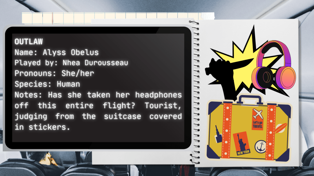 Outlaw
Name: Alyss Obelus
Played by: Nhea Durousseau
Pronouns: She/her
Species: Human
Notes: Has she taken her headphones off this entire flight? Tourist, judging from the suitcase covered in stickers.